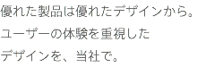 優れた製品は優れたデザインから。 ユーザーの体験を重視した
デザインを、当社で。