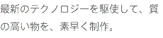 最新のテクノロジーを駆使して、質の高い物を、素早く制作。