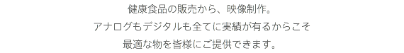 健康食品の販売から、映像制作。
アナログもデジタルも全てに実績が有るからこそ
最適な物を皆様にご提供できます。