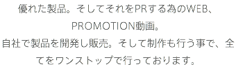 優れた製品。そしてそれをPRする為のWEB、PROMOTION動画。
自社で製品を開発し販売。そして制作も行う事で、全てをワンストップで行っております。