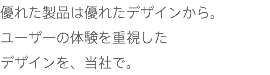 優れた製品は優れたデザインから。 ユーザーの体験を重視した
デザインを、当社で。