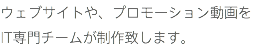 ウェブサイトや、プロモーション動画を IT専門チームが制作致します。