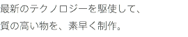 最新のテクノロジーを駆使して、 質の高い物を、素早く制作。