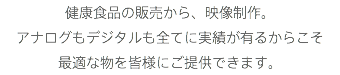 健康食品の販売から、映像制作。
アナログもデジタルも全てに実績が有るからこそ
最適な物を皆様にご提供できます。